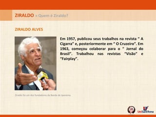 Em 1957, publicou seus trabalhos na revista “ A Cigarra” e, posteriormente em “ O Cruzeiro”. Em 1963, começou colaborar para o “ Jornal do Brasil”. Trabalhou nas revistas “Visão” e “Fairplay”. ZIRALDO ALVES ZIRALDO  » Quem é Ziraldo? Ziraldo foi um dos fundadores da Banda de Ipanema.  