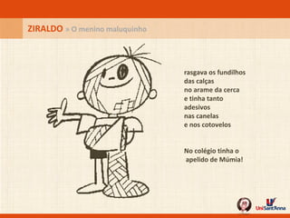 rasgava os fundilhos das calças no arame da cerca e tinha tanto adesivos nas canelas e nos cotovelos No colégio tinha o  apelido de Múmia!   ZIRALDO  » O menino maluquinho 