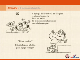 A equipa estava cheia de craques  e ninguém queria ficar na baliza Só o menino maluquinho que dizia sempre: ZIRALDO  » O menino maluquinho "Deixa comigo!" E ia rindo para a baliza para o jogo começar. 
