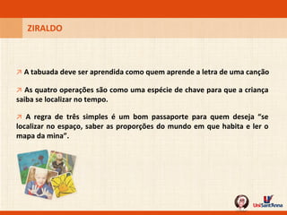 ZIRALDO ↗   A tabuada deve ser aprendida como quem aprende a letra de uma canção ↗   As quatro operações são como uma espécie de chave para que a criança saiba se localizar no tempo. ↗   A regra de três simples é um bom passaporte para quem deseja “se localizar no espaço, saber as proporções do mundo em que habita e ler o mapa da mina”. 
