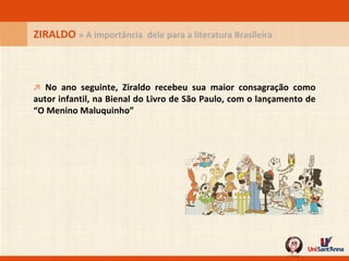 ZIRALDO  » A importância  dele para a literatura Brasileira ↗   No ano seguinte, Ziraldo recebeu sua maior consagração como autor infantil, na Bienal do Livro de São Paulo, com o lançamento de “O Menino Maluquinho” 