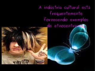 A indústria cultural está frequentemente fornecendo exemplos de etnocentrismo. 
