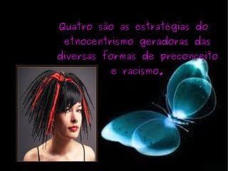 Quatro são as estratégias do etnocentrismo geradoras das diversas formas de preconceito e racismo. 