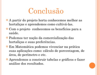 Conclusão A partir do projeto horta conhecemos melhor as hortaliças e aprendemos como cultivá-las. Com o projeto  conhecemos os benefícios para a saúde. Podemos ter noção da comercialização das hortaliças e suas preferências. Em Matemática podemos vivenciar na prática suas aplicações como: cálculo de porcentagem, de área, de perímetro e etc. Aprendemos a construir tabelas e gráficos e fazer análise dos resultados. 