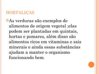 HORTALIÇAS As verduras são exemplos de alimentos de origem vegetal ;elas podem ser plantadas em quintais, hortas e pomares, além disso são alimentos ricos em vitaminas e sais minerais e ainda essas substâncias ajudam a manter o organismo funcionando bem . 