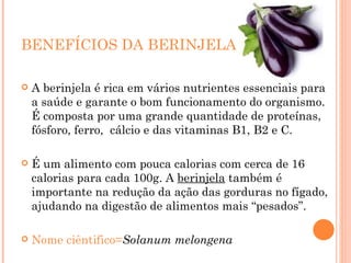 BENEFÍCIOS DA BERINJELA A berinjela é rica em vários nutrientes essenciais para a saúde e garante o bom funcionamento do organismo. É composta por uma grande quantidade de proteínas, fósforo, ferro,  cálcio e das vitaminas B1, B2 e C. É um alimento com pouca calorias com cerca de 16 calorias para cada 100g. A  berinjela  também é importante na redução da ação das gorduras no fígado, ajudando na digestão de alimentos mais “pesados”. Nome ciêntifico= Solanum melongena 