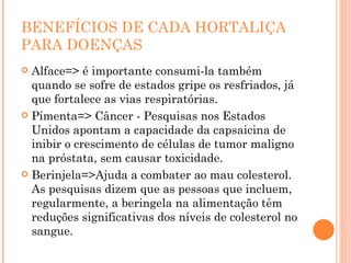 BENEFÍCIOS DE CADA HORTALIÇA PARA DOENÇAS Alface=> é importante consumi-la também quando se sofre de estados gripe os resfriados, já que fortalece as vias respiratórias. Pimenta=> Câncer - Pesquisas nos Estados Unidos apontam a capacidade da capsaicina de inibir o crescimento de células de tumor maligno na próstata, sem causar toxicidade. Berinjela=>Ajuda a combater ao mau colesterol. As pesquisas dizem que as pessoas que incluem, regularmente, a beringela na alimentação têm reduções significativas dos níveis de colesterol no sangue. 