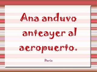 Ana anduvo anteayer al aeropuerto. Darío