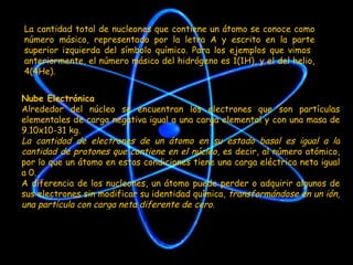 La cantidad total de nucleones que contiene un átomo se conoce como número másico, representado por la letra A y escrito en la parte superior izquierda del símbolo químico. Para los ejemplos que vimos  anteriormente, el número másico del hidrógeno es 1(1H), y el del helio, 4(4He). Nube Electrónica Alrededor del núcleo se encuentran los electrones que son partículas elementales de carga negativa igual a una carga elemental y con una masa de 9.10x10-31 kg. La cantidad de electrones de un átomo en su estado basal es igual a la cantidad de protones que contiene en el núcleo , es decir, al número atómico, por lo que un átomo en estas condiciones tiene una carga eléctrica neta igual a 0. A diferencia de los nucleones, un átomo puede perder o adquirir algunos de sus electrones sin modificar su identidad química,  transformándose en un ión, una partícula con carga neta diferente de cero. 