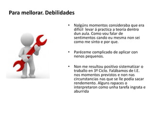 Para mellorar. Debilidades
• Nalgúns momentos consideraba que era
difícil levar á practica a teoría dentro
dun aula. Como vou falar de
sentimentos cando eu mesma non sei
como me sinto e por que.
• Paréceme complicado de aplicar con
nenos pequenos.
• Non me resultou positivo sistematizar o
traballo en 3º Ciclo. Falábamos de I.E.
nos momentos previstos e non nas
circunstancias nas que se lle podía sacar
rendemento. Alguns rapaces o
interpretaron como unha tarefa ingrata e
aburrida
 