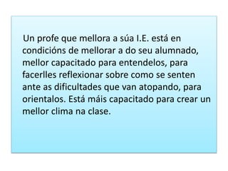 Un profe que mellora a súa I.E. está en
condicións de mellorar a do seu alumnado,
mellor capacitado para entendelos, para
facerlles reflexionar sobre como se senten
ante as dificultades que van atopando, para
orientalos. Está máis capacitado para crear un
mellor clima na clase.
 