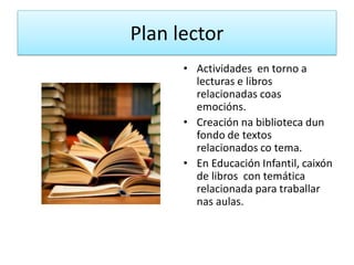 Plan lector
• Actividades en torno a
lecturas e libros
relacionadas coas
emocións.
• Creación na biblioteca dun
fondo de textos
relacionados co tema.
• En Educación Infantil, caixón
de libros con temática
relacionada para traballar
nas aulas.
 