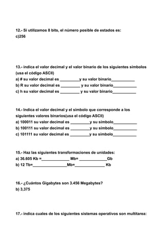 12.- Si utilizamos 8 bits, el número posible de estados es:
c)256




13.- indica el valor decimal y el valor binario de los siguientes símbolos
(usa el código ASCII)
a) # su valor decimal es _________y su valor binario___________
b) R su valor decimal es _________ y su valor binario___________
c) h su valor decimal es _________ y su valor binario___________



14.- Indica el valor decimal y el símbolo que corresponde a los
siguientes valores binarios(usa el código ASCII)
a) 100011 su valor decimal es _________y su símbolo___________
b) 100111 su valor decimal es _________y su símbolo___________
c) 101111 su valor decimal es _________y su símbolo___________



15.- Haz las siguientes transformaciones de unidades:
a) 36.605 Kb =_____________ Mb= _____________Gb
b) 12 Tb=________________Mb=______________ Kb



16.- ¿Cuántos Gigabytes son 3.456 Megabytes?
b) 3,375




17.- indica cuales de los siguientes sistemas operativos son multitarea:
 