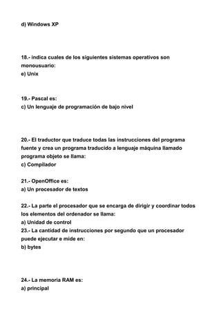 d) Windows XP




18.- indica cuales de los siguientes sistemas operativos son
monousuario:
e) Unix



19.- Pascal es:
c) Un lenguaje de programación de bajo nivel




20.- El traductor que traduce todas las instrucciones del programa
fuente y crea un programa traducido a lenguaje máquina llamado
programa objeto se llama:
c) Compilador


21.- OpenOffice es:
a) Un procesador de textos


22.- La parte el procesador que se encarga de dirigir y coordinar todos
los elementos del ordenador se llama:
a) Unidad de control
23.- La cantidad de instrucciones por segundo que un procesador
puede ejecutar e mide en:
b) bytes




24.- La memoria RAM es:
a) principal
 