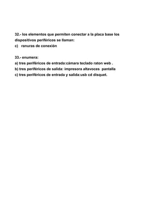 32.- los elementos que permiten conectar a la placa base los
dispositivos periféricos se llaman:
c) ) ranuras de conexión


33.- enumera:
a) tres periféricos de entrada:cámara teclado raton web .
b) tres periféricos de salida: impresora altavoces pantalla
c) tres periféricos de entrada y salida:usb cd disquet.
 