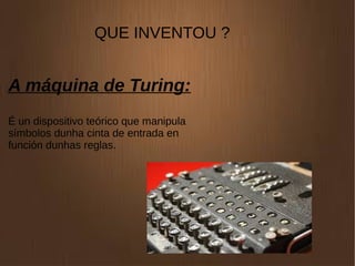 QUE INVENTOU ?
A máquina de Turing:
É un dispositivo teórico que manipula
símbolos dunha cinta de entrada en
función dunhas reglas.
 