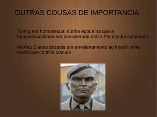 OUTRAS COUSAS DE IMPORTANCIA
Turing era homosexual nunha época na que a
homosexualidade era considerada delito.Por isto,foi condeado.
Morreu 2 anos despois por envelenamento ao inxerir unha
mazá que contiña cianuro
 