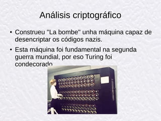 Análisis criptográfico
● Construeu ''La bombe'' unha máquina capaz de
desencriptar os códigos nazis.
● Esta máquina foi fundamental na segunda
guerra mundial, por eso Turing foi
condecorado.
 