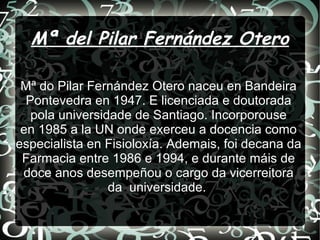 Mª del Pilar Fernández Otero
Mª do Pilar Fernández Otero naceu en Bandeira
Pontevedra en 1947. E licenciada e doutorada
pola universidade de Santiago. Incorporouse
en 1985 a la UN onde exerceu a docencia como
especialista en Fisioloxía. Ademais, foi decana da
Farmacia entre 1986 e 1994, e durante máis de
doce anos desempeñou o cargo da vicerreitora
da universidade.
 