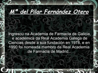 Mª del Pilar Fernández Otero
Ingresou na Academia de Farmacia de Galicia,
e académica da Real Academia Galega de
Ciencias desde a súa fundación en 1978, e en
1990 foi nomeada membro da Real Academia
de Farmacia de Madrid.
 
