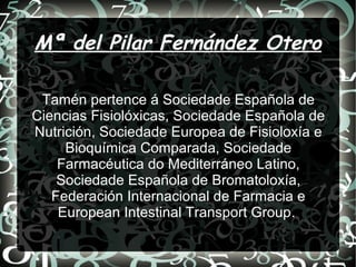 Mª del Pilar Fernández Otero
Tamén pertence á Sociedade Española de
Ciencias Fisiolóxicas, Sociedade Española de
Nutrición, Sociedade Europea de Fisioloxía e
Bioquímica Comparada, Sociedade
Farmacéutica do Mediterráneo Latino,
Sociedade Española de Bromatoloxía,
Federación Internacional de Farmacia e
European Intestinal Transport Group.
 