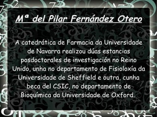 Mª del Pilar Fernández Otero
A catedrática de Farmacia da Universidade
de Navarra realizou dúas estancias
posdoctorales de investigación no Reino
Unido, unha no departamento de Fisioloxía da
Universidade de Sheffield e outra, cunha
beca del CSIC, no departamento de
Bioquímica da Universidade de Oxford.
 