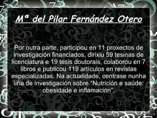 Mª del Pilar Fernández Otero
Por outra parte, participou en 11 proxectos de
investigación financiados, dirixiu 59 tesinas de
licenciatura e 19 tesis doutorais, colaborou en 7
libros e publicou 119 artículos en revistas
especializadas. Na actualidade, centrase nunha
líña de investigación sobre “Nutrición e saúde:
obesidade e inflamación”.
 