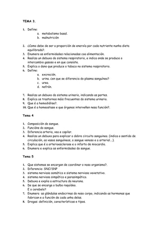 TEMA 3.

1. Define:
         a. metabolismo basal.
         b. malnutrición

2. ¿Como debe de ser a proporción de enerxía por cada nutriente nunha dieta
   equilibrada?.
3. Enumera as enfermidades relacionadas coa alimentación.
4. Realiza un debuxo do sistema respiratorio, e indica onde se produce o
   intercambio gasoso e en que consiste.
5. Explica o dano que produce o tabaco no sistema respiratorio.
6. Define:
           a. excreción.
           b. urina. ¿en que se diferencia do plasma sanguíneo?
           c. urea.
           d. nefrón.

7.    Realiza un debuxo do sistema urinario, indicando as partes.
8.    Explica os trastornos máis frecuentes do sistema urinario.
9.    Que é a hemodiálise?.
10.   Que é a homeostase e que órganos interveñen nesa función?.

Tema 4

1. Composición do sangue.
2. Funcións do sangue.
3. Diferencia arteria, vea e capilar.
4. Realiza un debuxo para explicar o dobre circuito sanguineo. (indica o sentido de
   circulación, os vasos sanguíneos, o sangue venoso e o arterial….).
5. Explica que é a arterioesclerose e o infarto de miocardio.
6. Enumera e explica as enfermidades do sangue.

Tema 5

1. Que sistemas se encargan de coordinar o noso organismo?.
2. Diferencia: SNC/SNP
3. sistema nervioso somático e sistema nervioso vexetativo.
4. sistema nervioso simpático e parasimpático.
5. Debuxa e explia a estructura da neurona.
6. De que se encarga o bulbo raquídeo.
   E o cerebelo?
7. Enumera as glándulas endocrinas do noso corpo, indicando as hormonas que
   fabrican e a función de cada unha delas.
8. Drogas: definición, características e tipos.
 