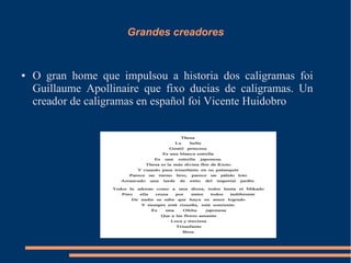 Grandes creadores


●   O gran home que impulsou a historia dos caligramas foi
    Guillaume Apollinaire que fixo ducias de caligramas. Un
    creador de caligramas en español foi Vicente Huidobro
 