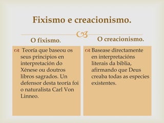 
Fixismo e creacionismo.
O fixismo.
 Teoría que baseou os
seus principios en
interpretación do
Xénese ou doutros
libros sagrados. Un
defensor desta teoría foi
o naturalista Carl Von
Linneo.
O creacionismo.
 Basease directamente
en interpretacións
literais da biblia,
afirmando que Deus
creaba todas as especies
existentes.
 