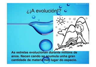 ¿¡A evolución!?




As estrelas evolucionan durante millóns de
anos. Nacen cando se acumula unha gran
cantidade de materia nun lugar do espacio.
 