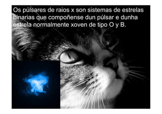 Os púlsares de raios x son sistemas de estrelas
binarias que compoñense dun púlsar e dunha
estrela normalmente xoven de tipo O y B.
 