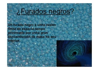 ¿Furados negros?
Un furado negro é unha rexión
finita do espacio-tempo
provocada por unha gran
concentración de masa no seu
interior.
 