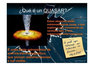 ¿Qué é un QUASAR?

                         Estos obxectos están
                         extremadamente lonxe, o que
                         explica o seu corremento ao
                         vermello alto, e son
                         extremadamente luminosos.




É unha fonte astronómica de
enerxía electromagnética,
que incluye radiofrecuencias
e luz visible.
 
