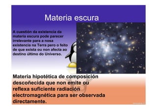 Materia escura
A cuestión da existencia da
materia escura pode parecer
irrelevante para a nosa
existencia na Terra pero o feito
de que exista ou non afecta ao
destino último do Universo.




Materia hipotética de composición
descoñecida que non emite ou
reflexa suficiente radiación
electromagnética para ser observada
directamente.
 