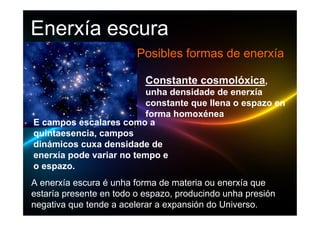 Enerxía escura
                         Posibles formas de enerxía

                           Constante cosmolóxica,
                          unha densidade de enerxía
                          constante que llena o espazo en
                          forma homoxénea
E campos escalares como a
quintaesencia, campos
dinámicos cuxa densidade de
enerxía pode variar no tempo e
o espazo.
A enerxía escura é unha forma de materia ou enerxía que
estaría presente en todo o espazo, producindo unha presión
negativa que tende a acelerar a expansión do Universo.
 