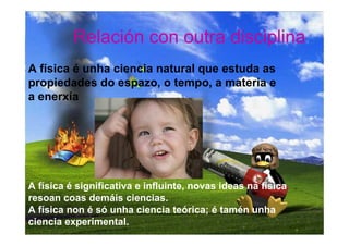 Relación con outra disciplina
A física é unha ciencia natural que estuda as
propiedades do espazo, o tempo, a materia e
a enerxía




A física é significativa e influinte, novas ideas na física
resoan coas demáis ciencias.
A física non é só unha ciencia teórica; é tamén unha
ciencia experimental.
 