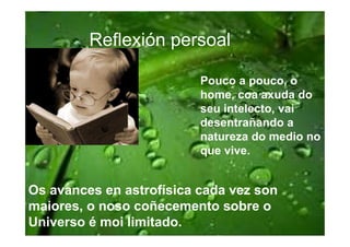 Reflexión persoal

                          Pouco a pouco, o
                          home, coa axuda do
                          seu intelecto, vai
                          desentrañando a
                          natureza do medio no
                          que vive.


Os avances en astrofísica cada vez son
maiores, o noso coñecemento sobre o
Universo é moi limitado.
 