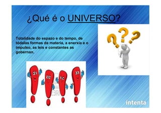 ¿Qué é o UNIVERSO?

Totalidade do espazo e do tempo, de
tódalas formas da materia, a enerxía e o
impulso, as leis e constantes as
gobernan.
 