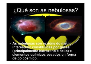 ¿Qué son as nebulosas?




• As nebulosas son rexións do medio
  interestelar constituidas por gases
  (principalmente hidróxeno e helio) e
  elementos químicos pesados en forma
  de pó cósmico.
 