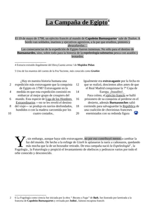 La Campaña de Egipto4

     El 19 de mayo de 1798, un ejército francés al mando de Capoleón Buenaspartes5 sale de Toulon. A
             bordo van soldados, marinos y ejecutivos agresivos, a la par que eruditos, pintores y
                                              abrazafarolas…
          Las consecuencias de la expedición de Egipto fueron inmensas. No sólo para el destino de
      Buenastardes, sino, sobre todo para la historia de la espeleología submarina pesca con azadón y
                                                  leotardos.

     4 Extracto extraído ilegalmente del libro¡Cuanta arena ! de Mepiden Pidan

     5 Uno de los enanitos del cuento de la Fea Yaciente, más conocido como Gruñón


          ¿Hay en nuestra historia humana una                         Igualmente era extravagante por la fecha en
 2   expedición más extravagante que la conquista              12      que se realizó, doscientos años antes de que
         de Egipto en 1798? Extravagante en la                          el Real Madrid conquistase la 7ª Copa de
 4    medida en que esta expedición consistió en               14                   Europa. ¡Inaudito!.
       embarcar al mejor grupo de croupiers del                          Para colmo, el ejército francés se halló
 6   mundo. Esta especie de Liga de los Hombres                16      prisionero de su conquista al perderse en el
      Extraordinarios —no se les reveló el destino                        desierto, además Buenasnoches salió
 8   del viaje— se produjo en navíos desfondados,              18     corriendo para salvaguardar la República de
      hundidos o con la madera carcomida por los                       una coalición de chovinistas franceses
10                  cuatro costados..                          20       enemistados con su redonda figura




     Y       , sin embargo, aunque haya sido extravagante, no por eso contribuyó menos a cambiar la
             faz del mundo. De hecho a la esfinge de Gizeh le aplanaron la nariz a cañonazos, quedando
             más mocha que la de un boxeador retirado. De esta campaña nació la Espeleología6 , la
     Fugología , la Futurología y propició el levantamiento de obeliscos y pedruscos varios por todo el
     orbe conocido y desconocido.




 2   6 La Fugología como ciencia fue iniciada por la obra “ Bocata y Fuga” de Bach, fue ilustrada por laretirada a la
     francesa de Capoleón Buenaspartes y revisada por Jodini , famoso escapista francés
 