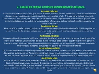 1- Causas do cambio climático producidas  pola   natureza .  As causas naturais: Hai unha serie de factores naturais que causan o cambio climático. O máis importante son os movementos das placas, eventos volcánicos, as correntes oceánicas, os cometas, o Sol .. A Terra é parte de todo o que está sobre el e toda esta rexión, unha parte dela. Calquera anomalía no planeta, ten os seus efectos globais. Pode sentir inmediatamente ou pode levar máis para facer efecto, pero ao final, todos eles inflúen dun xeito ou outra sobre o clima. Continental deriva: Pode parecer non relacionados co clima, mais o movemento dos continentes tamén afecta o clima global no que vivimos. Cando cambiar o aspecto da terra, a súa posición ... A choiva, vento, cambiar as correntes oceánicas. A  actividade  volcánica: Unha erupción volcánica emite millóns de toneladas de dióxido de xofre e vapor de auga e cinzas á atmosfera. Todos estes materiais volcánicos non pase de maxia, pero que pode cambiar os patróns climáticos por anos. Os gases e cinzas volcánicas poden bloquear parcialmente os raios do sol redución da temperatura nas capas máis baixas da atmosfera e mudanza nos patróns de circulación atmosférica.  As correntes do océano: Os océanos constitúen unha parte importante do cambio  climático. Portada case 71% da terra e absorber case dúas veces a radiación do sol. As correntes oceánicas moven grandes cantidades de calor ao redor do planeta a través de canles. Algunhas áreas do mundo son máis influenciadas polas correntes oceánicas que outros. A actividade solar: Porque o sol é a principal fonte de enerxía da terra, calquera variación na frecuencia solar influencia o clima. Os científicos observaron que o número de  manchas  na superficie do sol, erupcións solares e determinar cantos máis manchas solares, maior a enerxía solar emiten. Aínda que  non estableceu unha relación directa entre os cambios na actividade solar e os cambios no noso clima, hai moitos feitos que parecen apoiar esta teoría. 