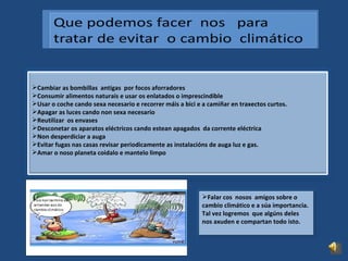 Cambiar as bombillas  antigas  por focos aforradores  Consumir alimentos naturais e usar os enlatados o imprescindible Usar o coche cando sexa necesario e recorrer máis a bici e a camiñar en traxectos curtos. Apagar as luces cando non sexa necesario Reutilizar  os envases Desconetar os aparatos eléctricos cando estean apagados  da corrente eléctrica  Non desperdiciar a auga  Evitar fugas nas casas revisar periodicamente as instalacións de auga luz e gas. Amar o noso planeta coidalo e mantelo limpo Falar cos  nosos  amigos sobre o  cambio climático e a súa importancia. Tal vez logremos  que algúns deles nos axuden e compartan todo isto. 