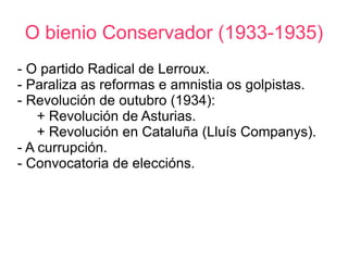 O bienio Conservador (1933-1935)
- O partido Radical de Lerroux.
- Paraliza as reformas e amnistia os golpistas.
- Revolución de outubro (1934):
    + Revolución de Asturias.
    + Revolución en Cataluña (Lluís Companys).
- A currupción.
- Convocatoria de eleccións.
 