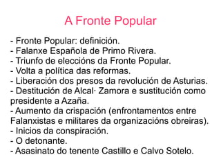 A Fronte Popular
- Fronte Popular: definición.
- Falanxe Española de Primo Rivera.
- Triunfo de eleccións da Fronte Popular.
- Volta a política das reformas.
- Liberación dos presos da revolución de Asturias.
- Destitución de Alcalá Zamora e sustitución como
presidente a Azaña.
- Aumento da crispación (enfrontamentos entre
Falanxistas e militares da organizacións obreiras).
- Inicios da conspiración.
- O detonante.
- Asasinato do tenente Castillo e Calvo Sotelo.
 