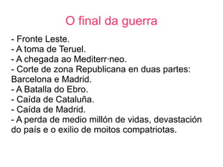 O final da guerra
- Fronte Leste.
- A toma de Teruel.
- A chegada ao Mediterráneo.
- Corte de zona Republicana en duas partes:
Barcelona e Madrid.
- A Batalla do Ebro.
- Caída de Cataluña.
- Caída de Madrid.
- A perda de medio millón de vidas, devastación
do país e o exilio de moitos compatriotas.
 