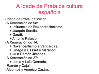 A Idade de Prata da cultura
                española
- Idade de Prata: definición.
- A Xeneración do 98:
    + Influencia do Rexeneracionismo.
    + Joaquín Sorolla.
    + Gaudí.
    + Antonio Palacio.
- A Xeneración do 14:
    + Novencentismo e Vangardas.
    + Ortega y Gasset e Marañón.
    + Juán Ramón Jimenez.
- A Xeneración do 27:
    + Lorca y Luís Cernuda.
- Ramón y Cajal.
- Albornoz y Américo Castro.
 