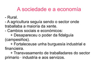 A sociedade e a economía
- Rural.
- A agricultura seguía sendo o sector onde
traballaba a maioría da xente.
- Cambios sociais e económicos:
    + Desapareceu o poder da fidalguía
(campesiños).
    + Fortaleceuse unha burguesía industrial e
financieira.
    + Transvasamento de traballadares do sector
primario á industria e aos servizos.
 