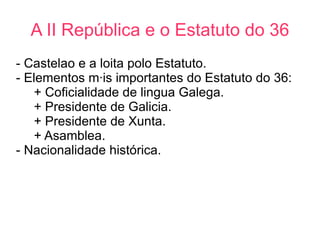 A II República e o Estatuto do 36
- Castelao e a loita polo Estatuto.
- Elementos máis importantes do Estatuto do 36:
   + Coficialidade de lingua Galega.
   + Presidente de Galicia.
   + Presidente de Xunta.
   + Asamblea.
- Nacionalidade histórica.
 