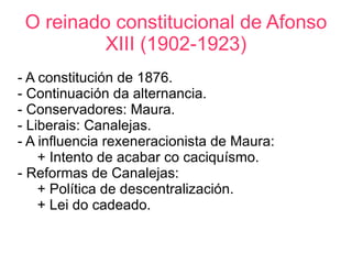 O reinado constitucional de Afonso
          XIII (1902-1923)
- A constitución de 1876.
- Continuación da alternancia.
- Conservadores: Maura.
- Liberais: Canalejas.
- A influencia rexeneracionista de Maura:
    + Intento de acabar co caciquísmo.
- Reformas de Canalejas:
    + Política de descentralización.
    + Lei do cadeado.
 